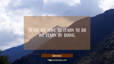 What we have to learn to do we learn by doing Aristotle Quotes