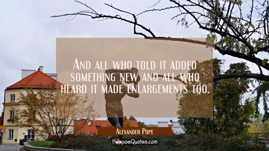And all who told it added something new and all who heard it made enlargements too. Alexander Pope Quotes