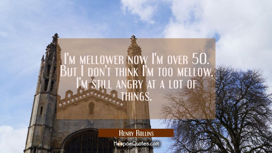 I'm mellower now I'm over 50. But I don't think I'm too mellow. I'm still angry at a lot of things. Henry Rollins Quotes