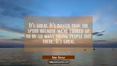 It&#039;s great. It&#039;s bigger than the sport because we&#039;re looked up to by so many young people out there Kobe Bryant Quotes
