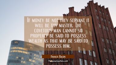 If money be not they servant it will be thy master. The covetous man cannot so properly be said to  Francis Bacon Quotes