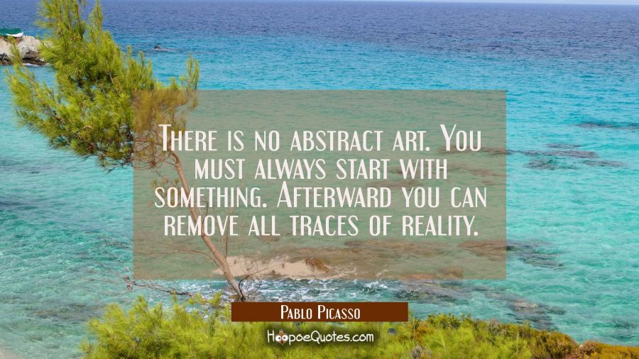 There is no abstract art. You must always start with something. Afterward you can remove all traces Pablo Picasso Quotes