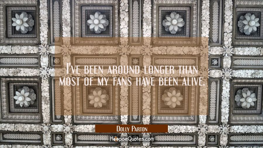 I've been around longer than most of my fans have been alive. Dolly Parton Quotes
