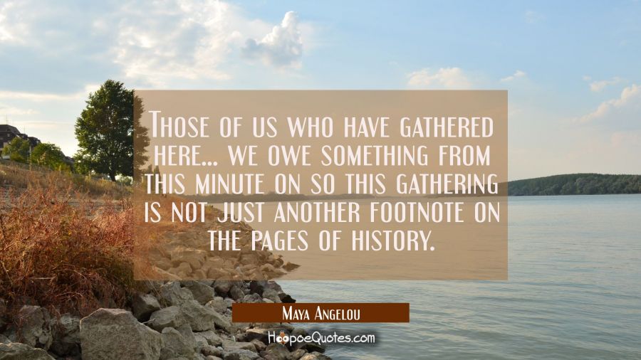 Those of us who have gathered here ... we owe something from this minute on so this gathering is no Maya Angelou Quotes