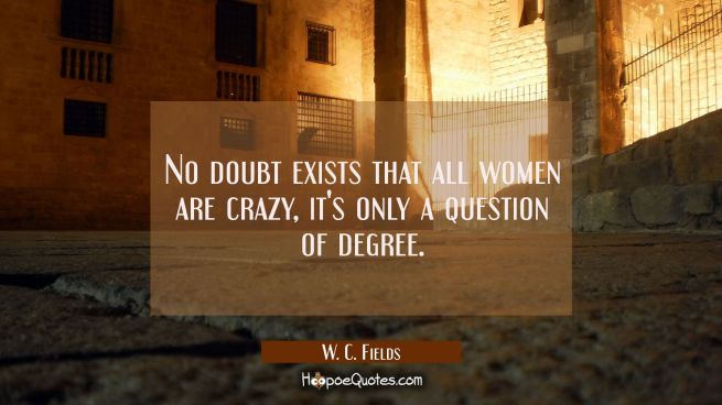 No doubt exists that all women are crazy, it's only a question of degree.