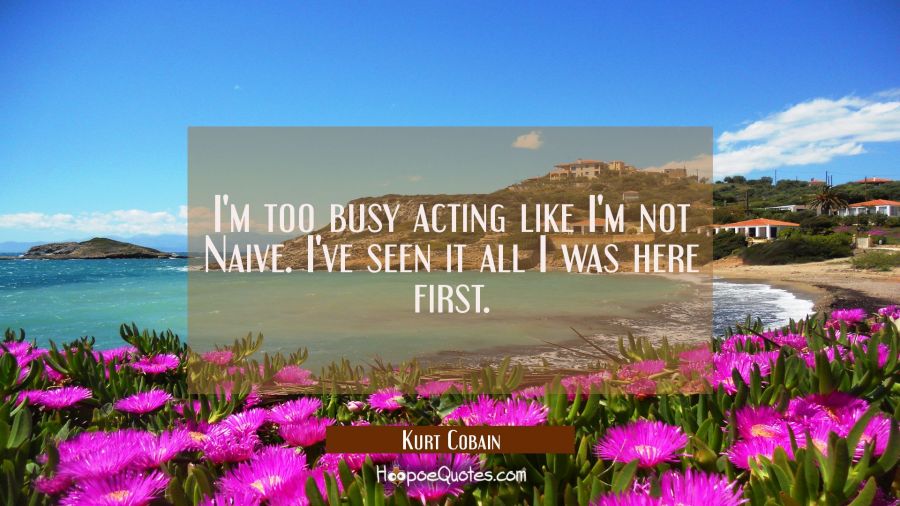 I'm too busy acting like I'm not Naive. I've seen it all I was here first. Kurt Cobain Quotes