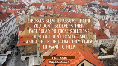 Liberals seem to assume that if you don&#039;t believe in their particular political solutions then you 