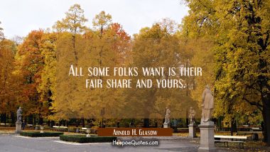 All some folks want is their fair share and yours.
