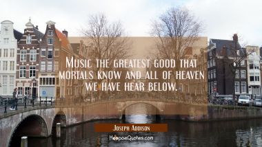 Music the greatest good that mortals know and all of heaven we have hear below. Joseph Addison Quotes