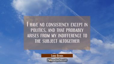 I have no consistency except in politics, and that probably arises from my indifference to the subj Lord Byron Quotes