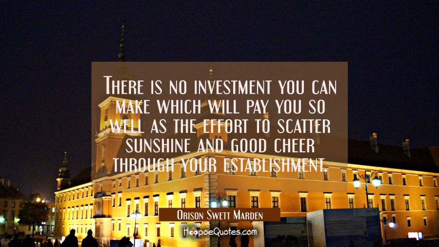 There is no investment you can make which will pay you so well as the effort to scatter sunshine an Orison Swett Marden Quotes