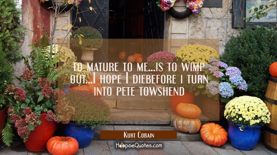 to mature to me...is to wimp out...I hope I diebefore i turn into pete towshend Kurt Cobain Quotes