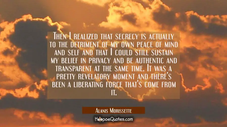 Then I realized that secrecy is actually to the detriment of my own peace of mind and self and that Alanis Morissette Quotes