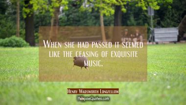 When she had passed it seemed like the ceasing of exquisite music. Henry Wadsworth Longfellow Quotes