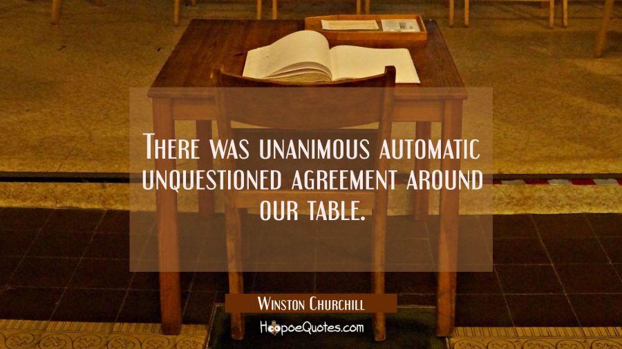 There was unanimous automatic unquestioned agreement around our table. Winston Churchill Quotes