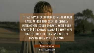 It had never occurred to me that our lives, which had been so closely interwoven, could unravel with such speed. If I&#039;d known, maybe I&#039;d have kept tighter hold of them and not let unseen tides pull us apart. Movie Quotes Quotes