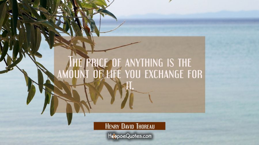 The price of anything is the amount of life you exchange for it. Henry David Thoreau Quotes