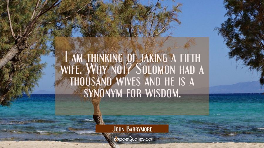 I am thinking of taking a fifth wife. Why not? Solomon had a thousand wives and he is a synonym for John Barrymore Quotes