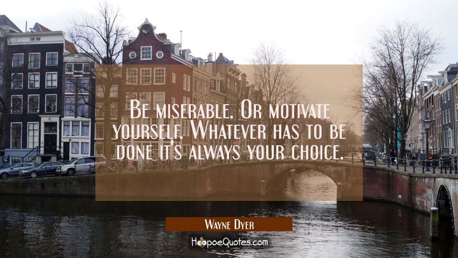 Be miserable. Or motivate yourself. Whatever has to be done it&#039;s always your choice. Wayne Dyer Quotes