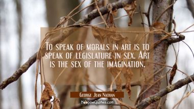To speak of morals in art is to speak of legislature in sex. Art is the sex of the imagination. George Jean Nathan Quotes