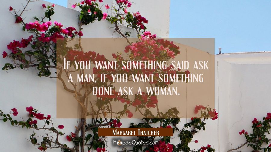 If you want something said ask a man, if you want something done ask a woman. Margaret Thatcher Quotes
