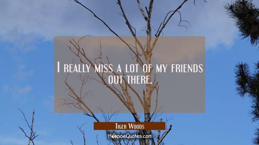 I really miss a lot of my friends out there. Tiger Woods Quotes