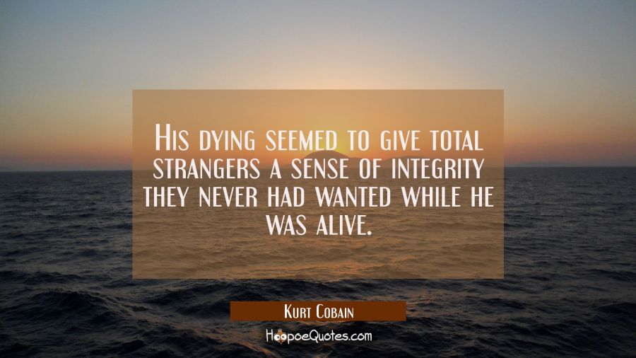 His dying seemed to give total strangers a sense of integrity they never had wanted while he was al Kurt Cobain Quotes