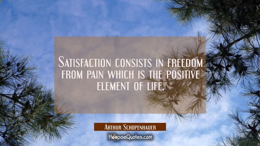 Satisfaction consists in freedom from pain which is the positive element of life. Arthur Schopenhauer Quotes