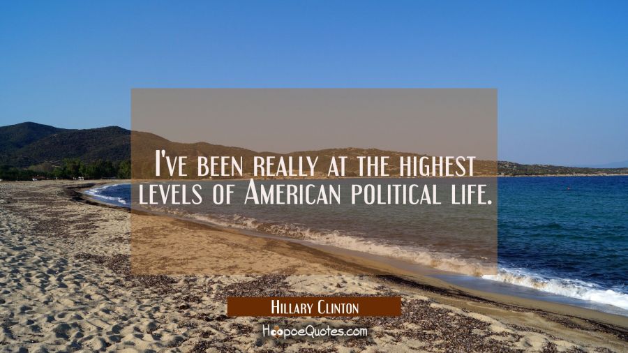 I've been really at the highest levels of American political life. Hillary Clinton Quotes