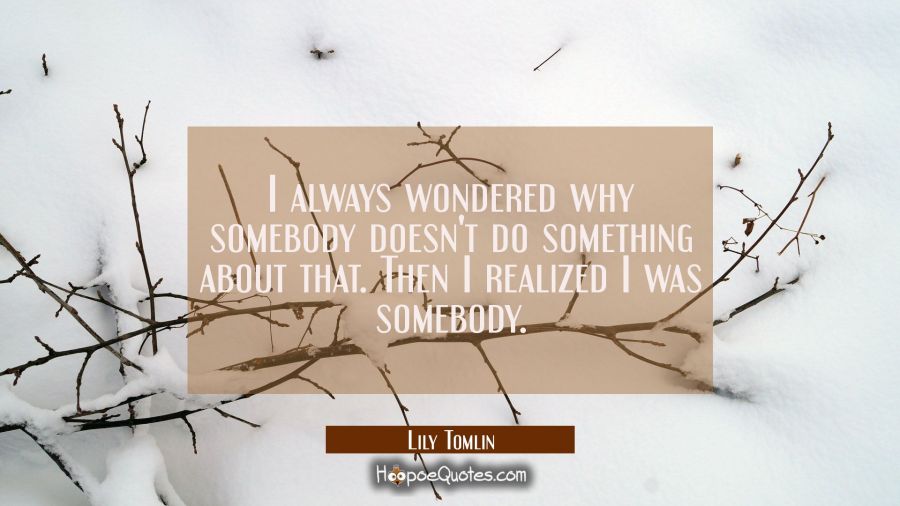 I always wondered why somebody doesn't do something about that. Then I realized I was somebody. Lily Tomlin Quotes
