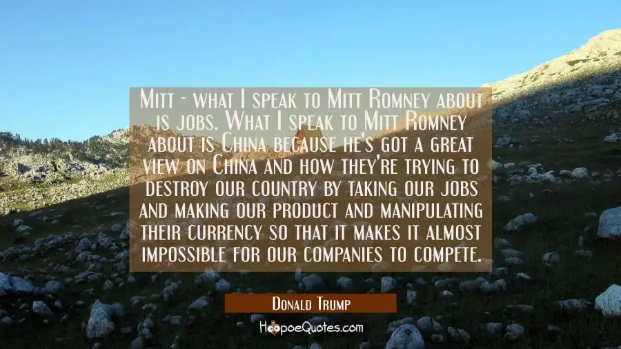 Mitt - what I speak to Mitt Romney about is jobs. What I speak to Mitt Romney about is China becaus Donald Trump Quotes
