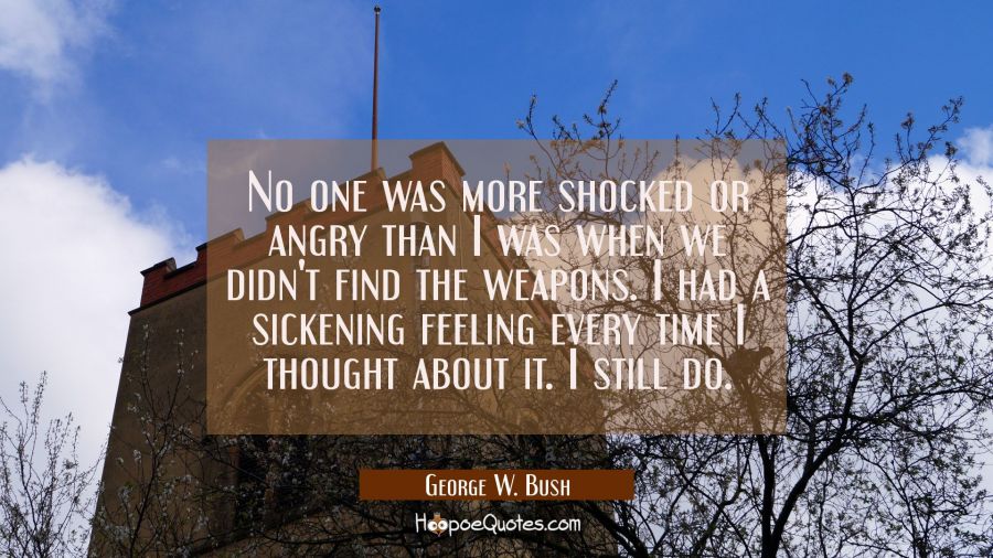 No one was more shocked or angry than I was when we didn't find the weapons. I had a sickening feel George W. Bush Quotes