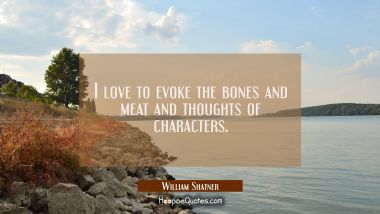 I love to evoke the bones and meat and thoughts of characters.