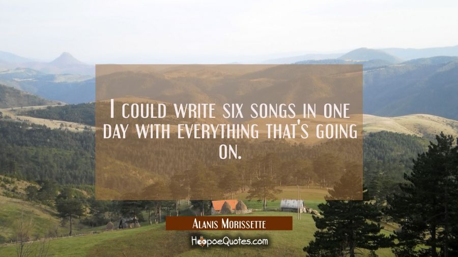 I could write six songs in one day with everything that's going on. Alanis Morissette Quotes