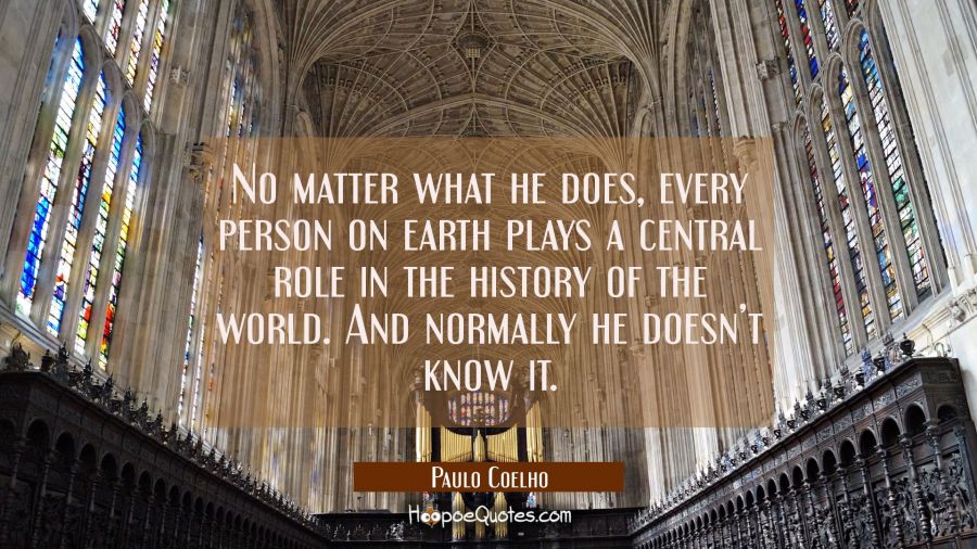 No matter what he does, every person on earth plays a central role in the history of the world. And normally he doesn&rsquo;t know it. Paulo Coelho Quotes