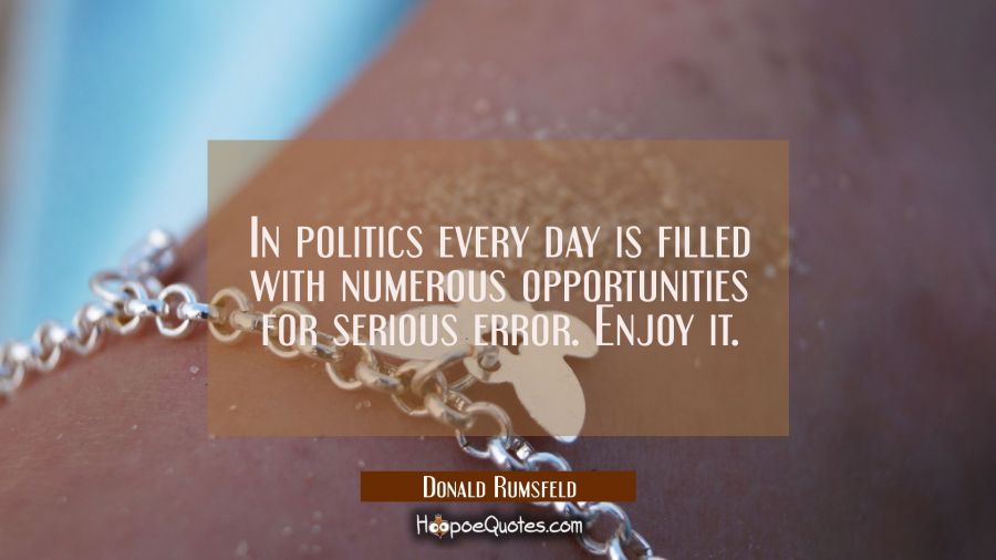In politics every day is filled with numerous opportunities for serious error. Enjoy it. Donald Rumsfeld Quotes