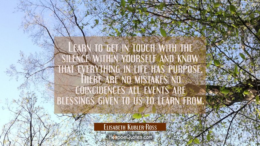 Learn to get in touch with the silence within yourself and know that everything in life has purpose Elisabeth Kubler-Ross Quotes