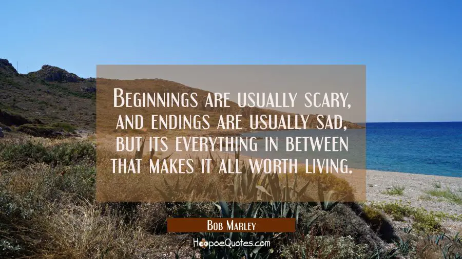 Beginnings are usually scary, and endings are usually sad, but its everything in between that makes it all worth living. Bob Marley Quotes