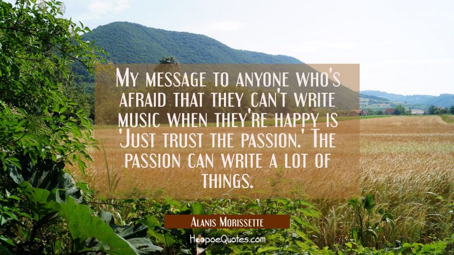 My message to anyone who's afraid that they can't write music when they're happy is 'Just trust the Alanis Morissette Quotes