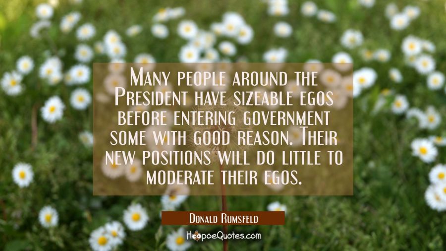 Many people around the President have sizeable egos before entering government some with good reaso Donald Rumsfeld Quotes