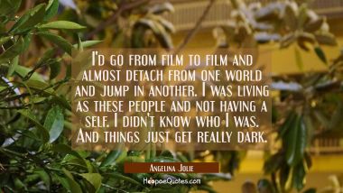I&#039;d go from film to film and almost detach from one world and jump in another. I was living as thes