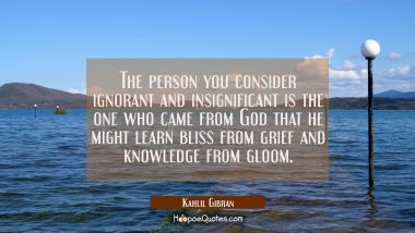 The person you consider ignorant and insignificant is the one who came from God that he might learn