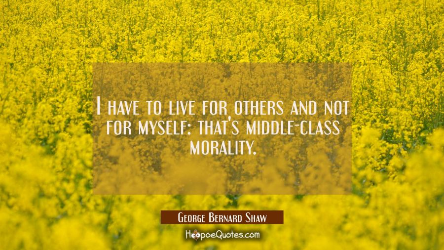 I have to live for others and not for myself: that's middle-class morality. George Bernard Shaw Quotes