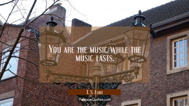 You are the music while the music lasts. T. S. Eliot Quotes
