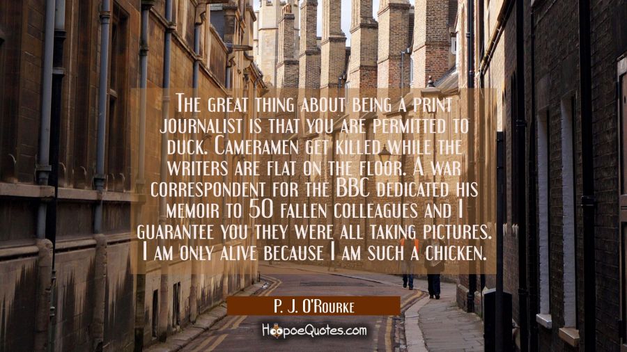 The great thing about being a print journalist is that you are permitted to duck. Cameramen get kil P. J. O'Rourke Quotes
