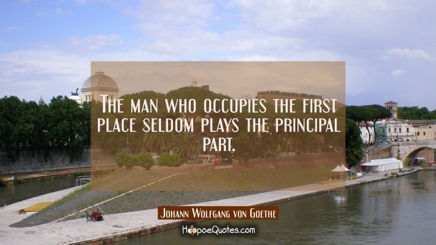 The man who occupies the first place seldom plays the principal part. Johann Wolfgang von Goethe Quotes