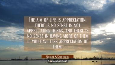 The aim of life is appreciation, there is no sense in not appreciating things, and there is no sens