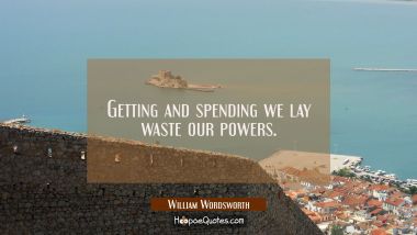 Getting and spending we lay waste our powers. William Wordsworth Quotes