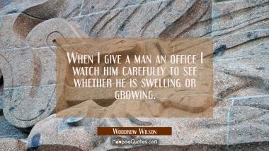When I give a man an office I watch him carefully to see whether he is swelling or growing.