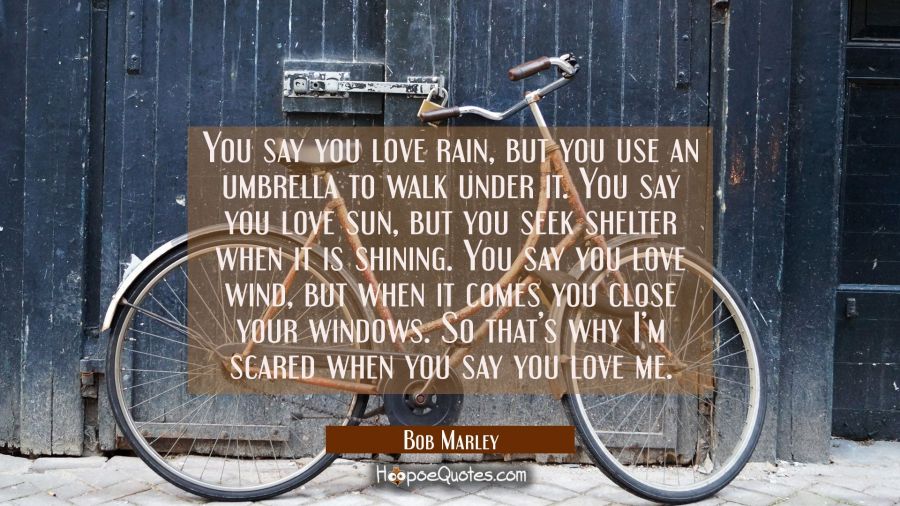 You say you love rain, but you use an umbrella to walk under it. You say you love sun, but you seek shelter when it is shining. You say you love wind, but when it comes you close your windows. So that’s why I’m scared when you say you love me. Bob Marley Quotes
